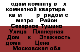 сдам комнату в 2-х комнатной квартире 20 кв.м 20 000р. рядом с метро › Район ­ Северное Тушино › Улица ­ Планерная › Дом ­ 7к1 › Этажность дома ­ 5 › Цена ­ 20 000 - Московская обл., Москва г. Недвижимость » Квартиры аренда   . Московская обл.,Москва г.